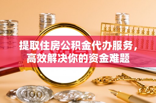 交口提取住房公积金代办服务，高效解决你的资金难题