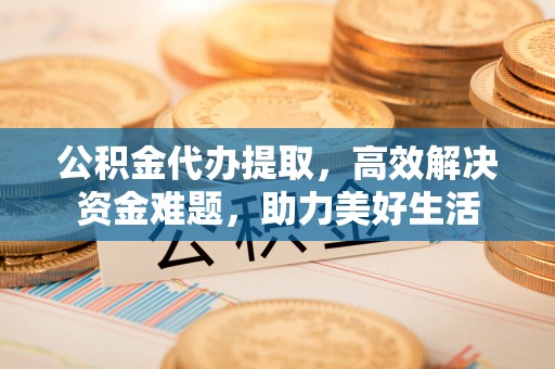 交口公积金代办提取，高效解决资金难题，助力美好生活