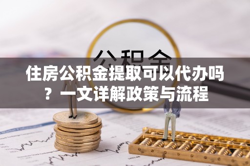交口住房公积金提取可以代办吗？一文详解政策与流程