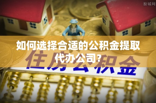 交口如何选择合适的公积金提取代办公司？