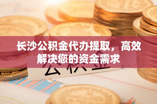 交口长沙公积金代办提取，高效解决您的资金需求