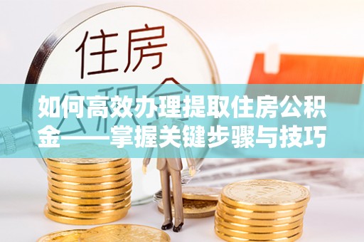 交口如何高效办理提取住房公积金——掌握关键步骤与技巧
