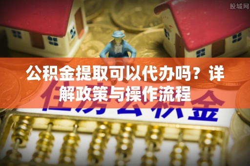交口公积金提取可以代办吗？详解政策与操作流程