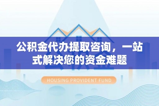 交口公积金代办提取咨询，一站式解决您的资金难题