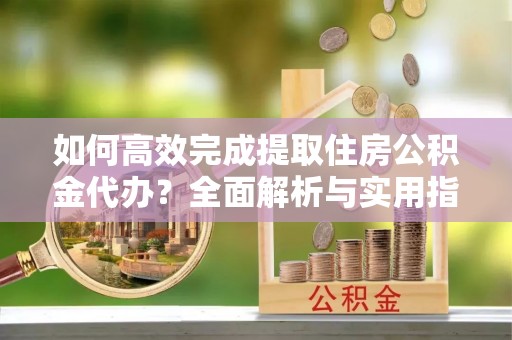 交口如何高效完成提取住房公积金代办？全面解析与实用指南