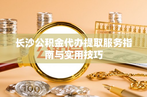 交口长沙公积金代办提取服务指南与实用技巧
