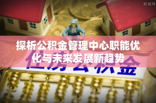 交口探析公积金管理中心职能优化与未来发展新趋势