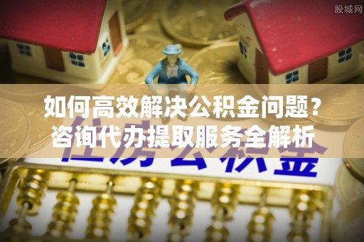 交口如何高效解决公积金问题？咨询代办提取服务全解析