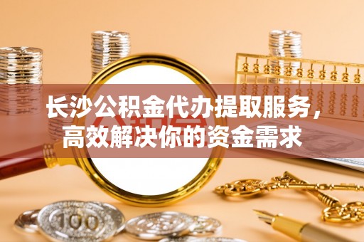 交口长沙公积金代办提取服务，高效解决你的资金需求