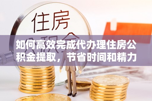 交口如何高效完成代办理住房公积金提取，节省时间和精力？