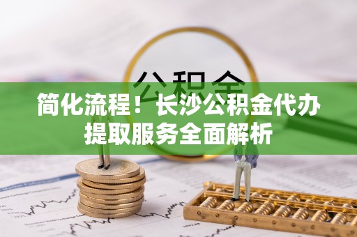 交口简化流程！长沙公积金代办提取服务全面解析
