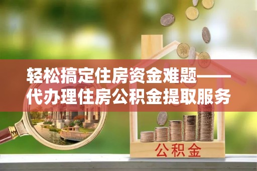 交口轻松搞定住房资金难题——代办理住房公积金提取服务详解
