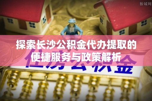 交口探索长沙公积金代办提取的便捷服务与政策解析