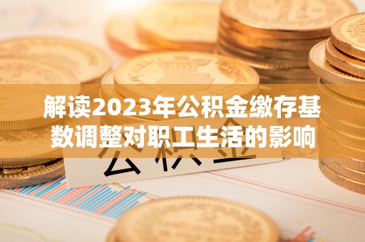 交口解读2023年公积金缴存基数调整对职工生活的影响