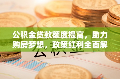 交口公积金贷款额度提高，助力购房梦想，政策红利全面解析