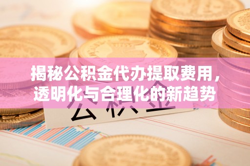 交口揭秘公积金代办提取费用，透明化与合理化的新趋势