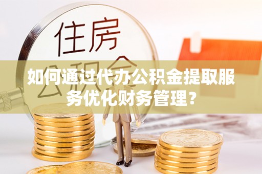 交口如何通过代办公积金提取服务优化财务管理？