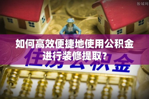 交口如何高效便捷地使用公积金进行装修提取？