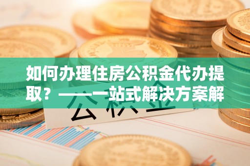 交口如何办理住房公积金代办提取？——一站式解决方案解析